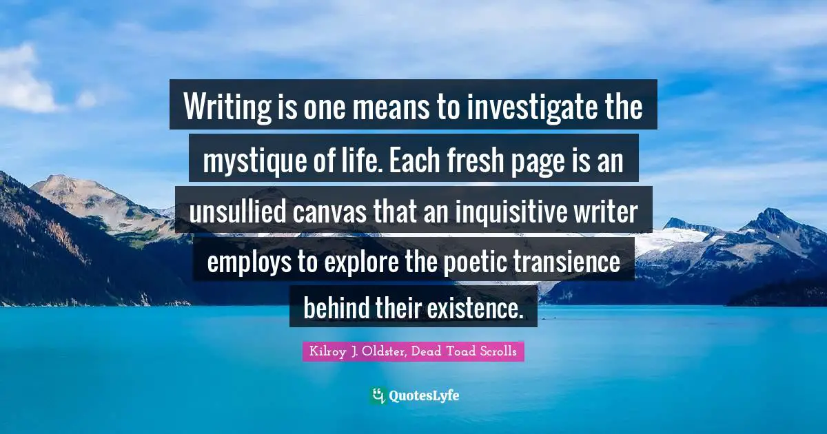 Writing is one means to investigate the mystique of life. Each fresh page is an unsullied canvas that an inquisitive writer employs to explore the poetic transience behind their existence.