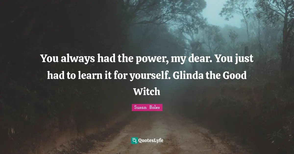 You always had the power, my dear. You just had to learn it for yourself. Glinda the Good Witch
