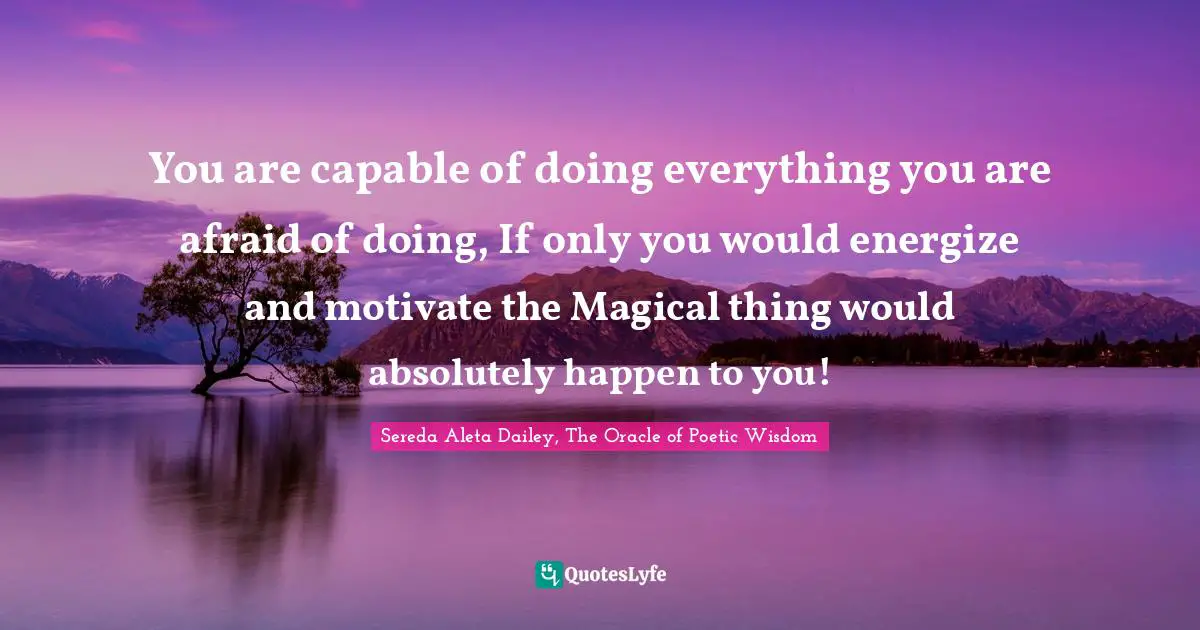 You are capable of doing everything you are afraid of doing, If only you would energize and motivate the Magical thing would absolutely happen to you!