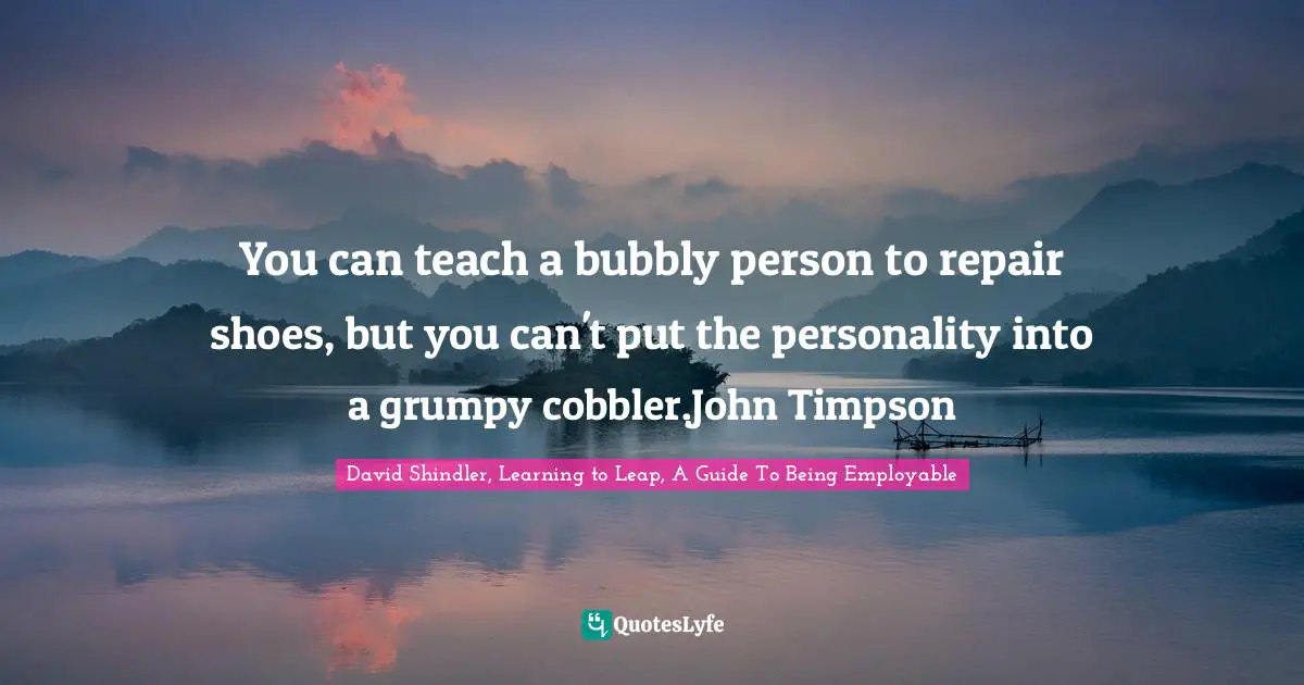 You can teach a bubbly person to repair shoes, but you can't put the personality into a grumpy cobbler.John Timpson