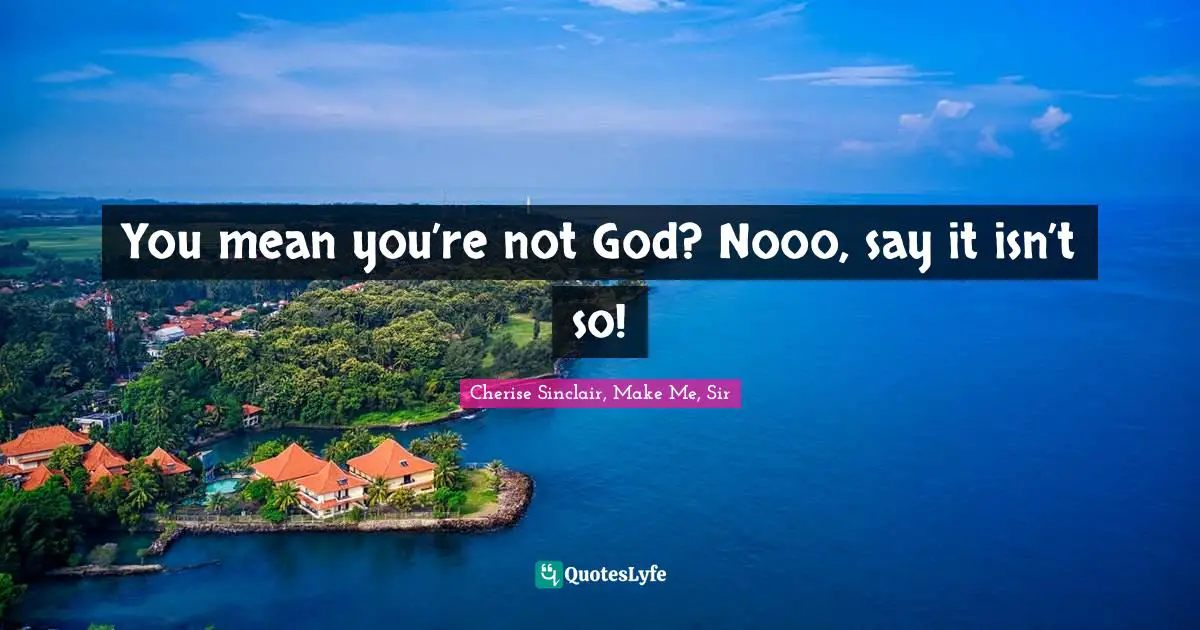 You mean you’re not God? Nooo, say it isn’t so!