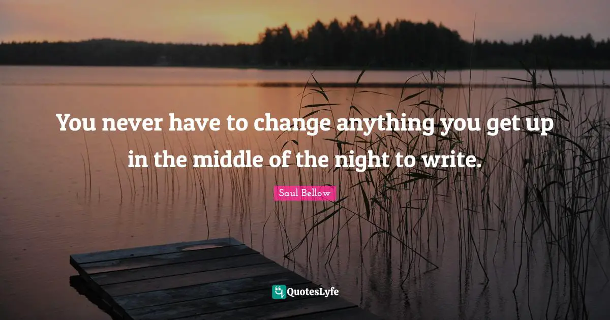 You never have to change anything you get up in the middle of the night to write.