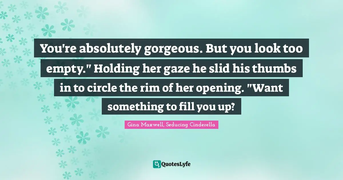 You're absolutely gorgeous. But you look too empty." Holding her gaze he slid his thumbs in to circle the rim of her opening. "Want something to fill you up?