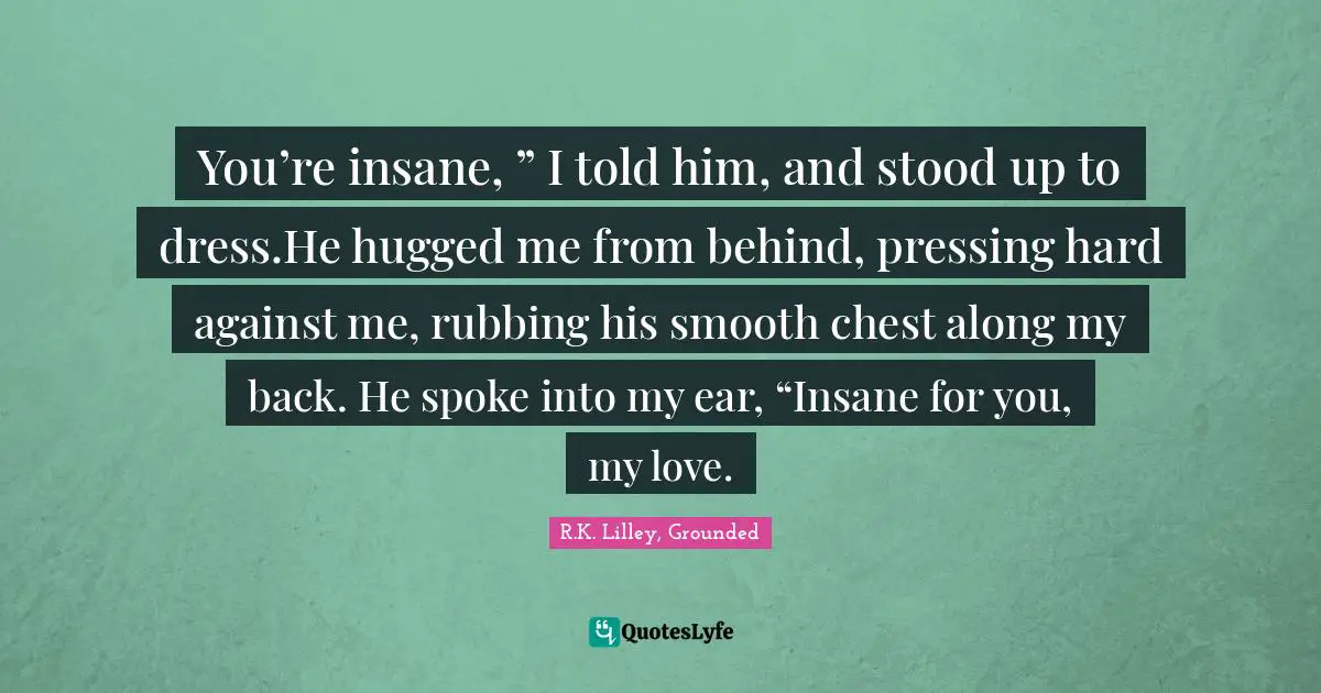 You’re insane, ” I told him, and stood up to dress.He hugged me from behind, pressing hard against me, rubbing his smooth chest along my back. He spoke into my ear, “Insane for you, my love.