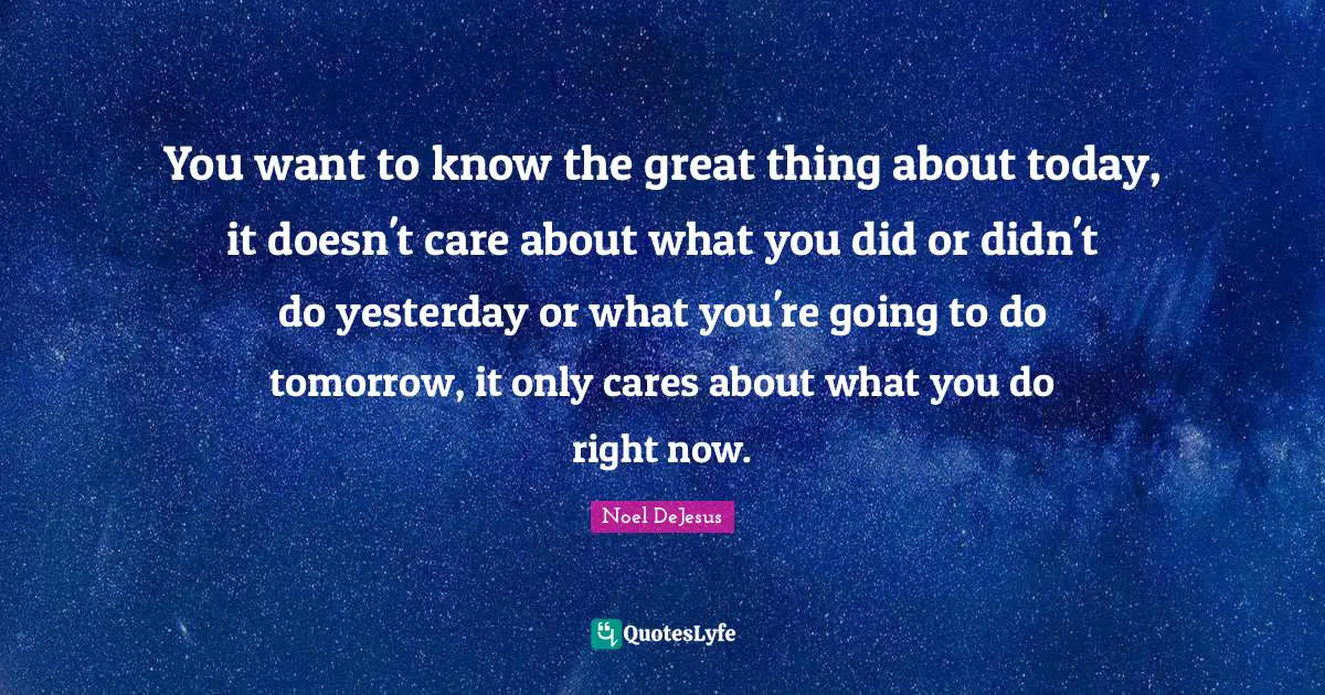 You want to know the great thing about today, it doesn't care about what you did or didn't do yesterday or what you're going to do tomorrow, it only cares about what you do right now.