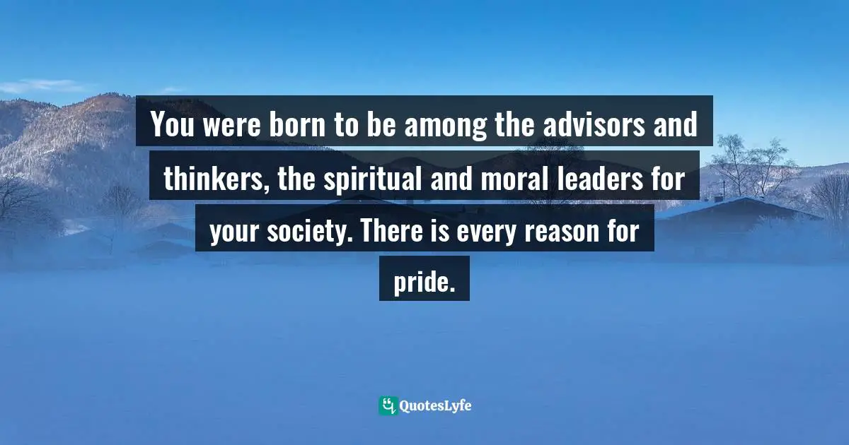 You were born to be among the advisors and thinkers, the spiritual and moral leaders for your society. There is every reason for pride.