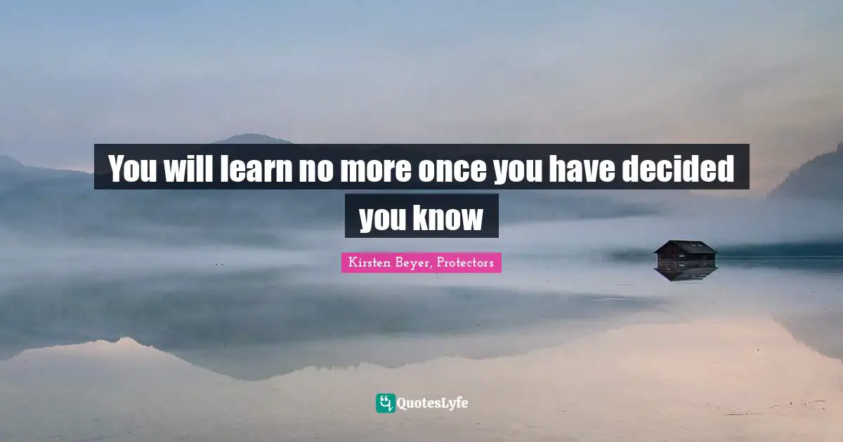 You will learn no more once you have decided you know