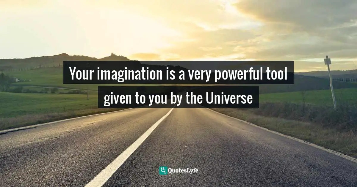 Your imagination is a very powerful tool given to you by the Universe