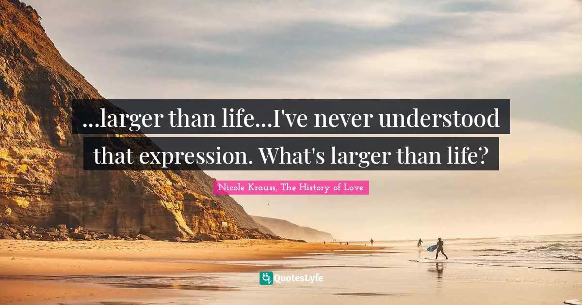 ...larger than life...I've never understood that expression. What's larger than life?