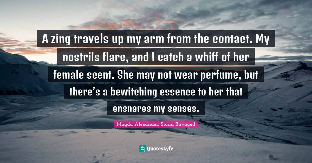 A zing travels up my arm from the contact. My nostrils flare, and I catch a whiff of her female scent. She may not wear perfume, but there’s a bewitching essence to her that ensnares my senses.