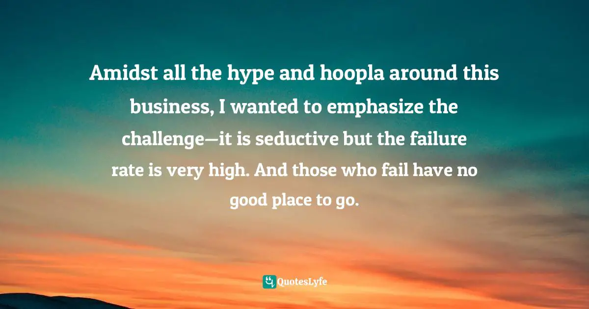 Amidst all the hype and hoopla around this business, I wanted to emphasize the challenge—it is seductive but the failure rate is very high. And those who fail have no good place to go.