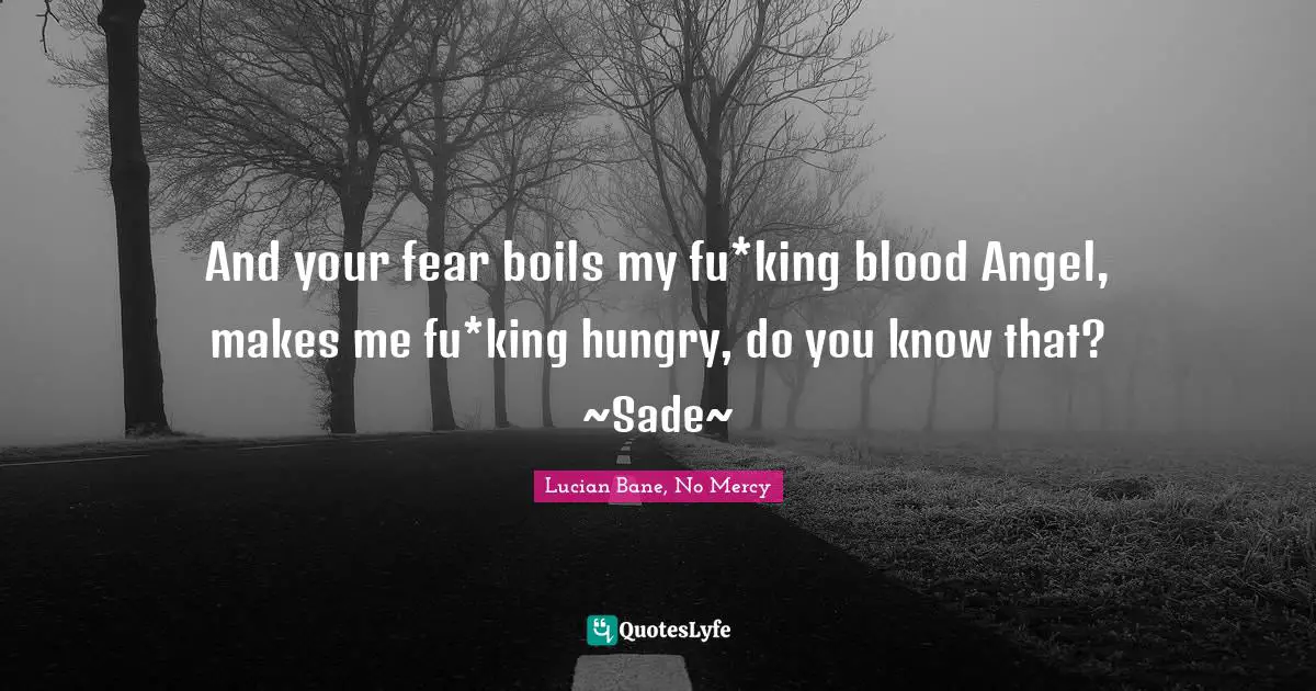 Swoon Quotes: "And your fear boils my fu*king blood Angel, makes me fu*king hungry, do you know that? ~Sade~"