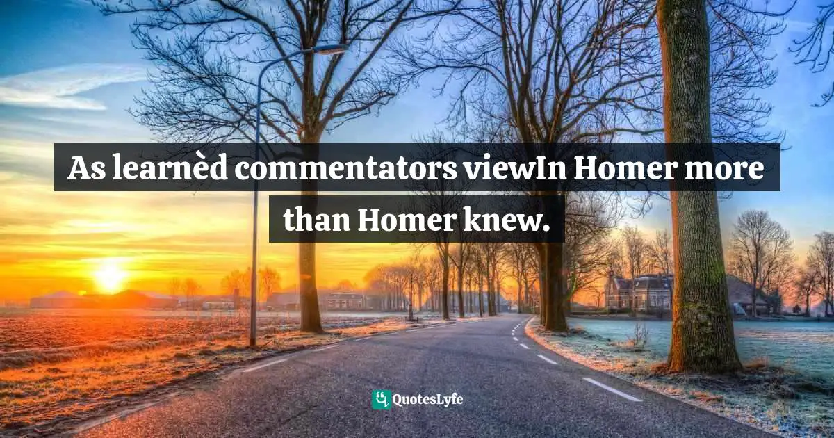 As learnèd commentators viewIn Homer more than Homer knew.