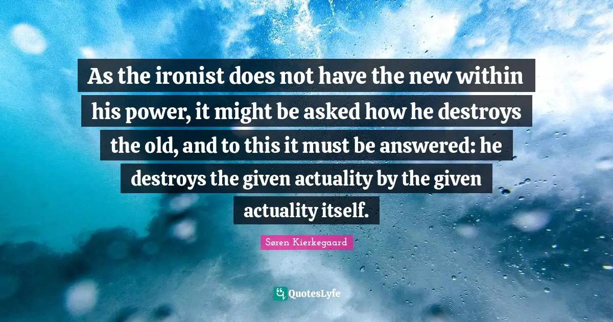 As the ironist does not have the new within his power, it might be asked how he destroys the old, and to this it must be answered: he destroys the given actuality by the given actuality itself.