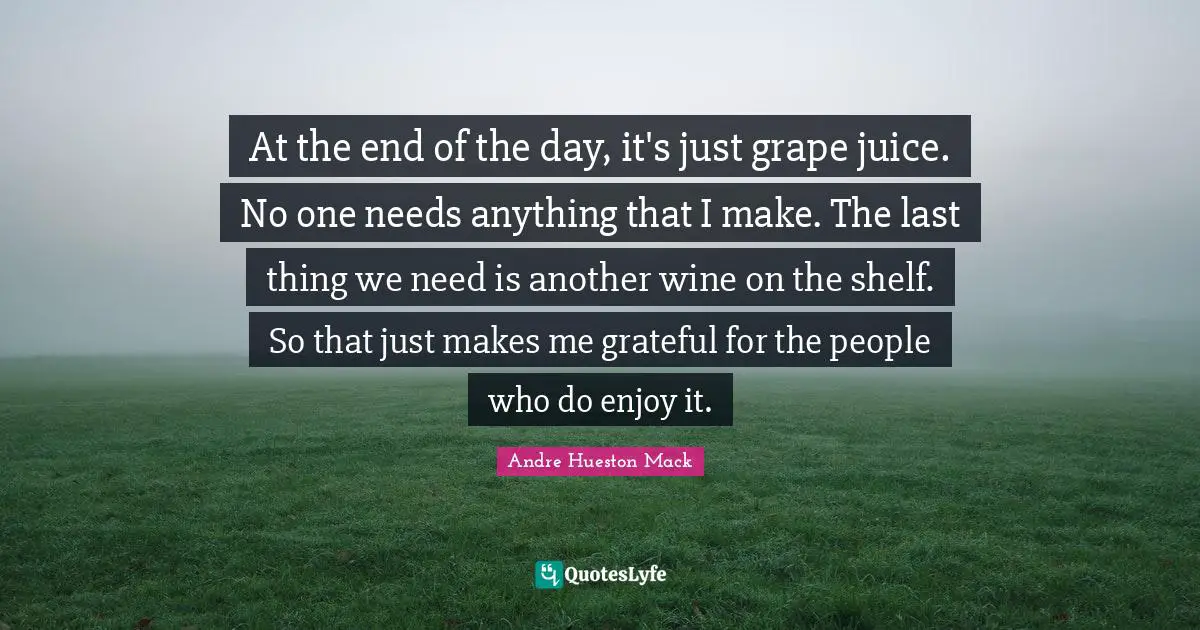 At the end of the day, it's just grape juice. No one needs anything that I make. The last thing we need is another wine on the shelf. So that just makes me grateful for the people who do enjoy it.