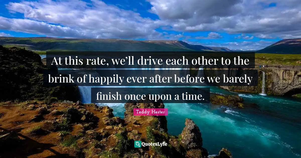 At this rate, we’ll drive each other to the brink of happily ever after before we barely finish once upon a time.