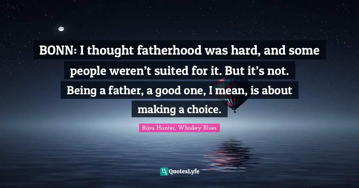 BONN: I thought fatherhood was hard, and some people weren’t suited for it. But it’s not. Being a father, a good one, I mean, is about making a choice.
