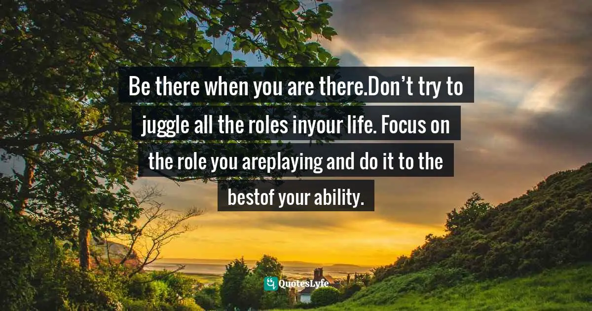 Be there when you are there.Don’t try to juggle all the roles inyour life. Focus on the role you areplaying and do it to the bestof your ability.
