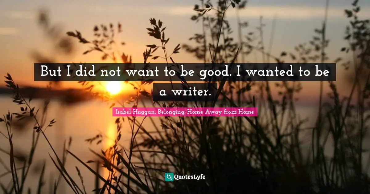 But I did not want to be good. I wanted to be a writer.