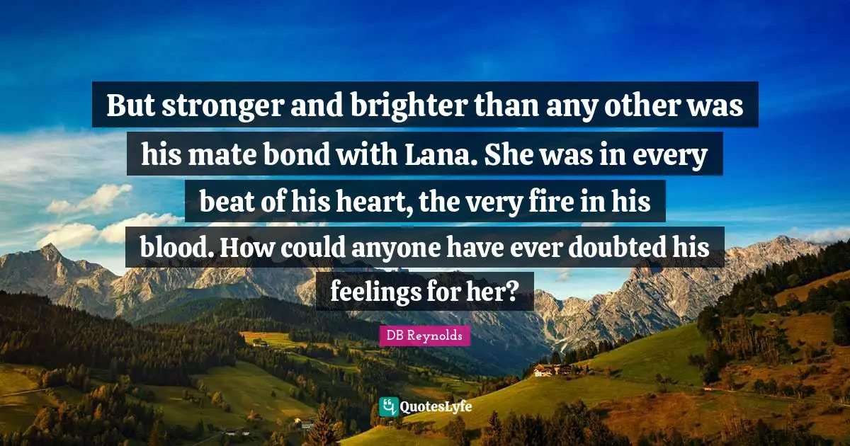 But stronger and brighter than any other was his mate bond with Lana. She was in every beat of his heart, the very fire in his blood. How could anyone have ever doubted his feelings for her?