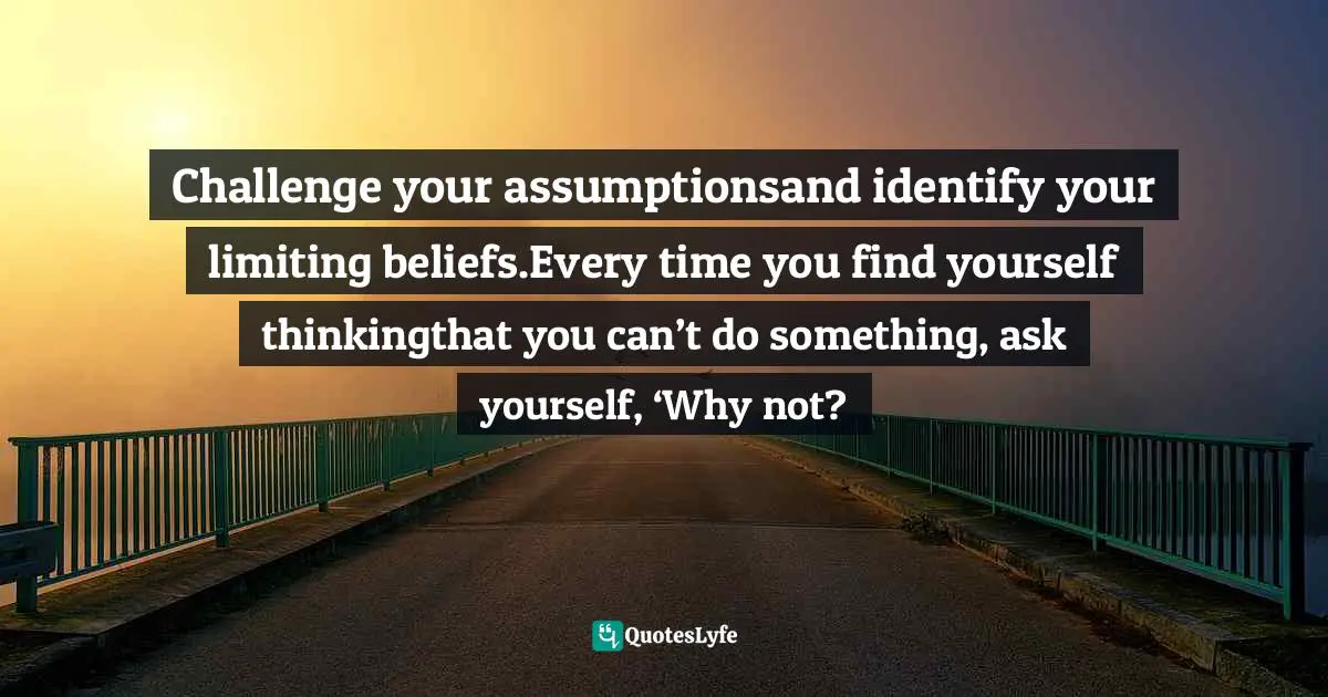 How To Be Happier Quotes: "Challenge your assumptionsand identify your limiting beliefs.Every time you find yourself thinkingthat you can’t do something, ask yourself, ‘Why not?"