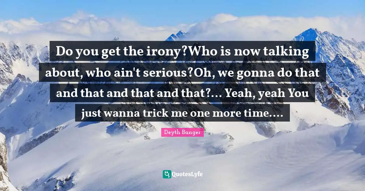 Do you get the irony?Who is now talking about, who ain't serious?Oh, we gonna do that and that and that and that?… Yeah, yeah You just wanna trick me one more time….
