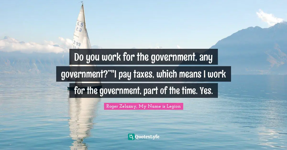 Do you work for the government, any government?”"I pay taxes, which means I work for the government, part of the time. Yes.