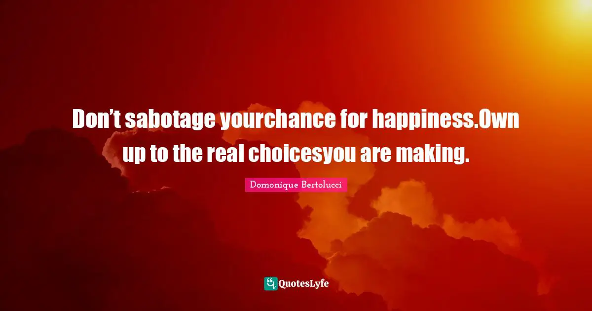 Don’t sabotage yourchance for happiness.Own up to the real choicesyou are making.