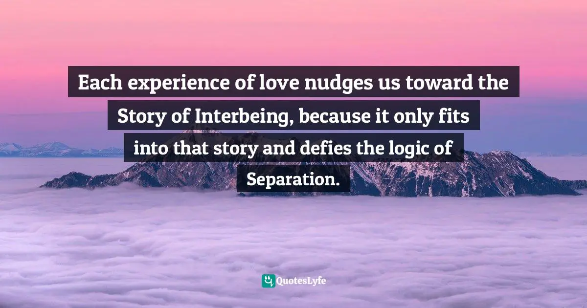 Sacred Wisdom Quotes: "Each experience of love nudges us toward the Story of Interbeing, because it only fits into that story and defies the logic of Separation."