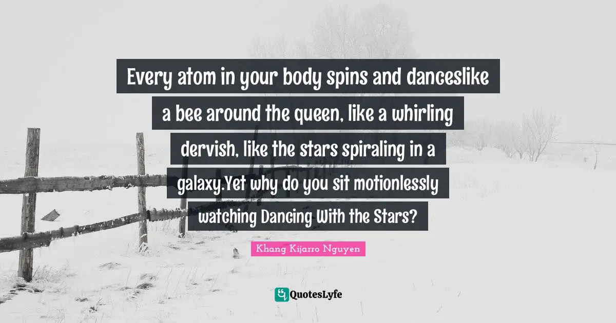 Khang Kijarro Nguyen Quotes: "Every atom in your body spins and danceslike a bee around the queen, like a whirling dervish, like the stars spiraling in a galaxy.Yet why do you sit motionlessly watching Dancing With the Stars?"