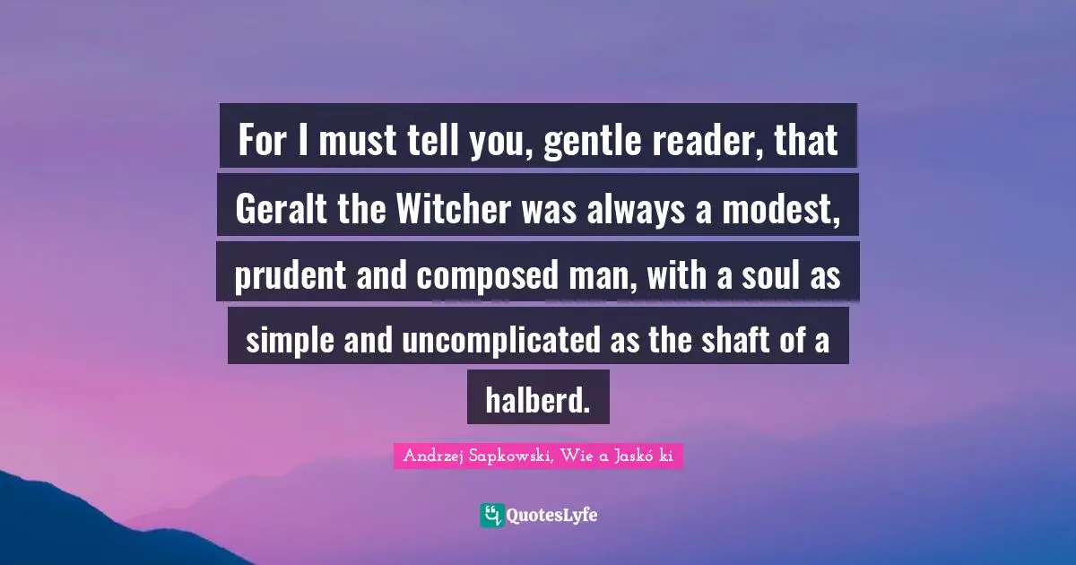 Andrzej Sapkowski Quotes: "For I must tell you, gentle reader, that Geralt the Witcher was always a modest, prudent and composed man, with a soul as simple and uncomplicated as the shaft of a halberd."