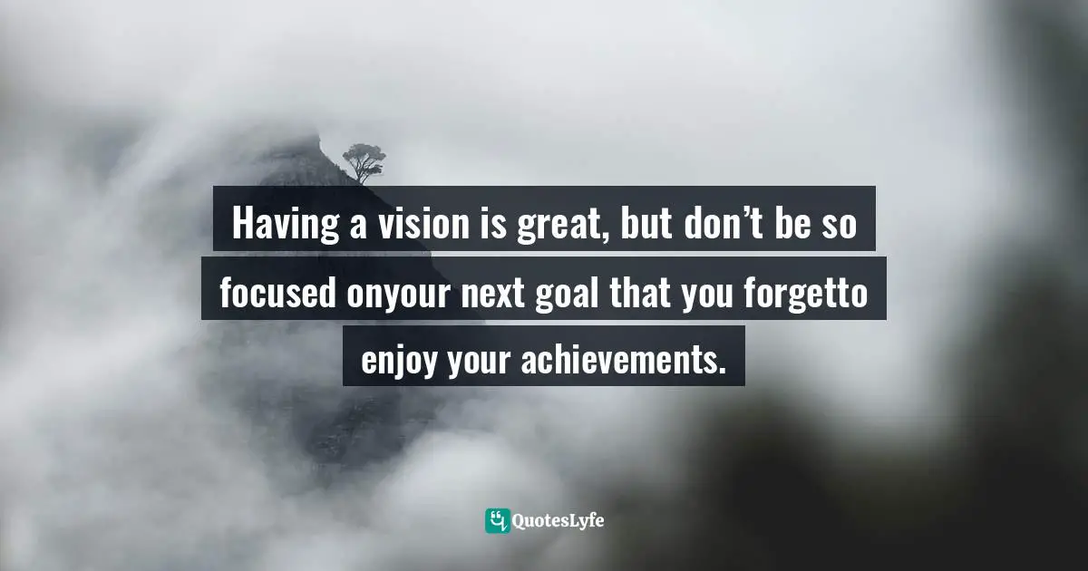 Having a vision is great, but don’t be so focused onyour next goal that you forgetto enjoy your achievements.