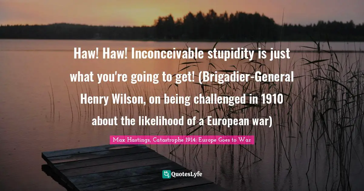 Haw! Haw! Inconceivable stupidity is just what you're going to get! (Brigadier-General Henry Wilson, on being challenged in 1910 about the likelihood of a European war)