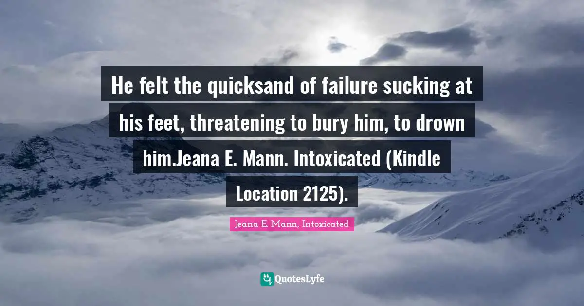He felt the quicksand of failure sucking at his feet, threatening to bury him, to drown him.Jeana E. Mann. Intoxicated (Kindle Location 2125).