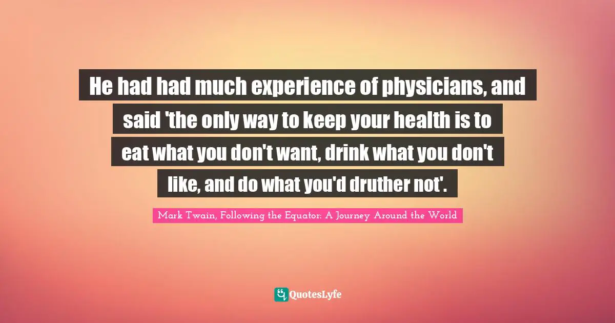He had had much experience of physicians, and said 'the only way to keep your health is to eat what you don't want, drink what you don't like, and do what you'd druther not'.