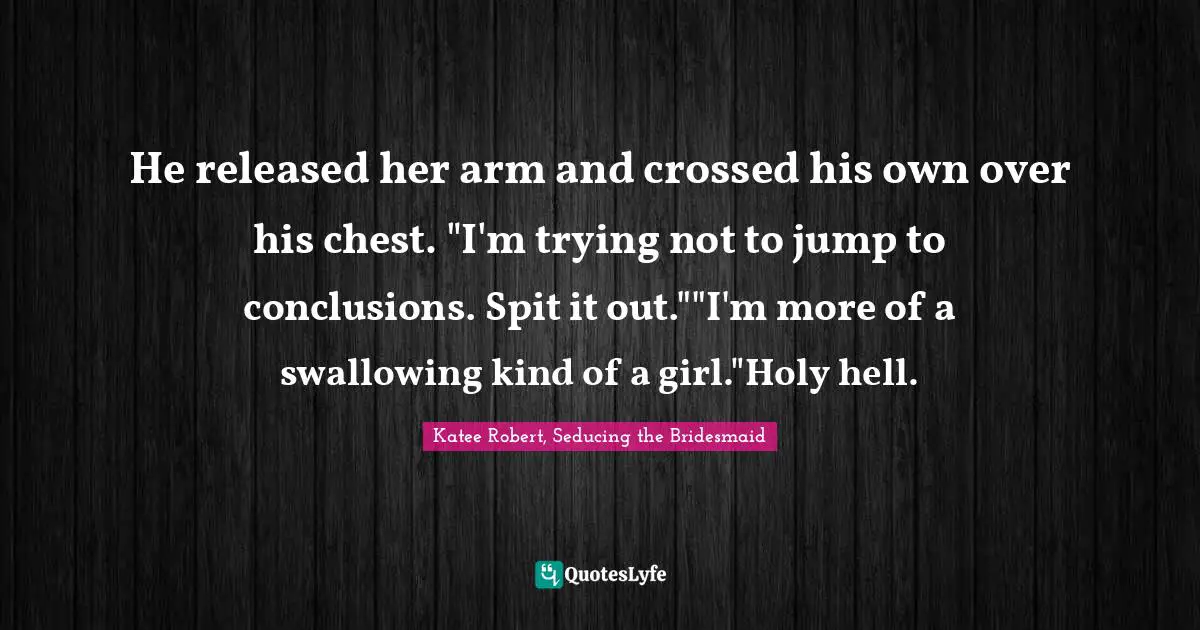 He released her arm and crossed his own over his chest. "I'm trying not to jump to conclusions. Spit it out.""I'm more of a swallowing kind of a girl."Holy hell.