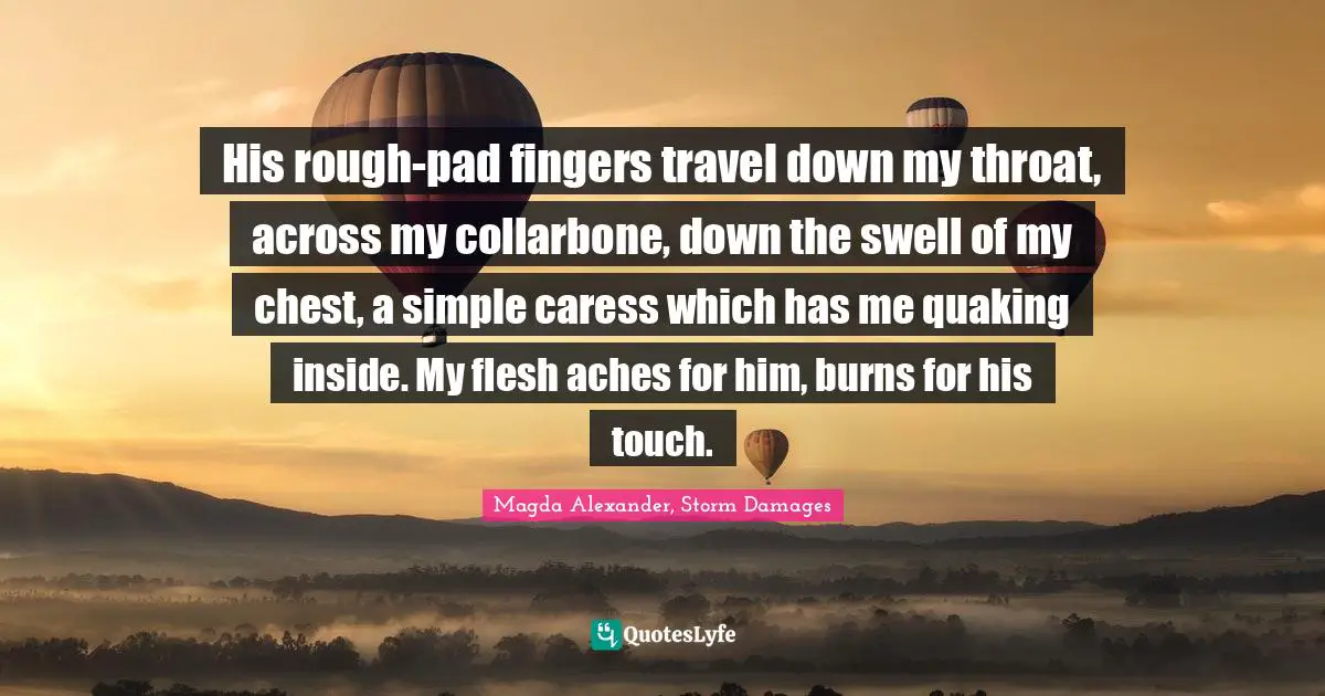 His rough-pad fingers travel down my throat, across my collarbone, down the swell of my chest, a simple caress which has me quaking inside. My flesh aches for him, burns for his touch.