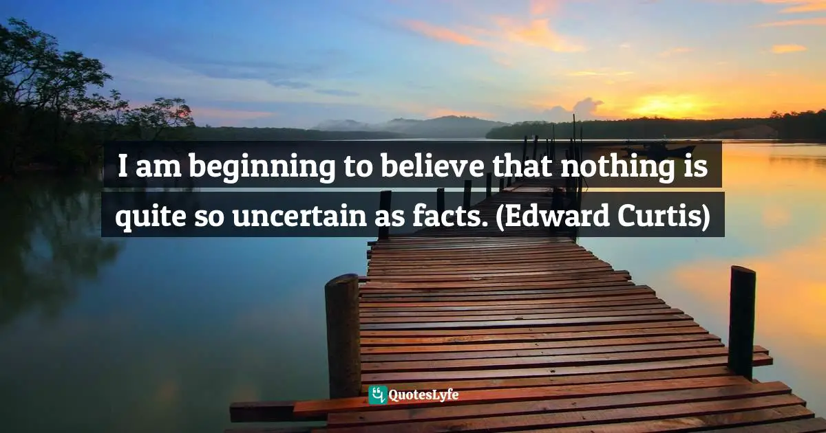 I am beginning to believe that nothing is quite so uncertain as facts. (Edward Curtis)