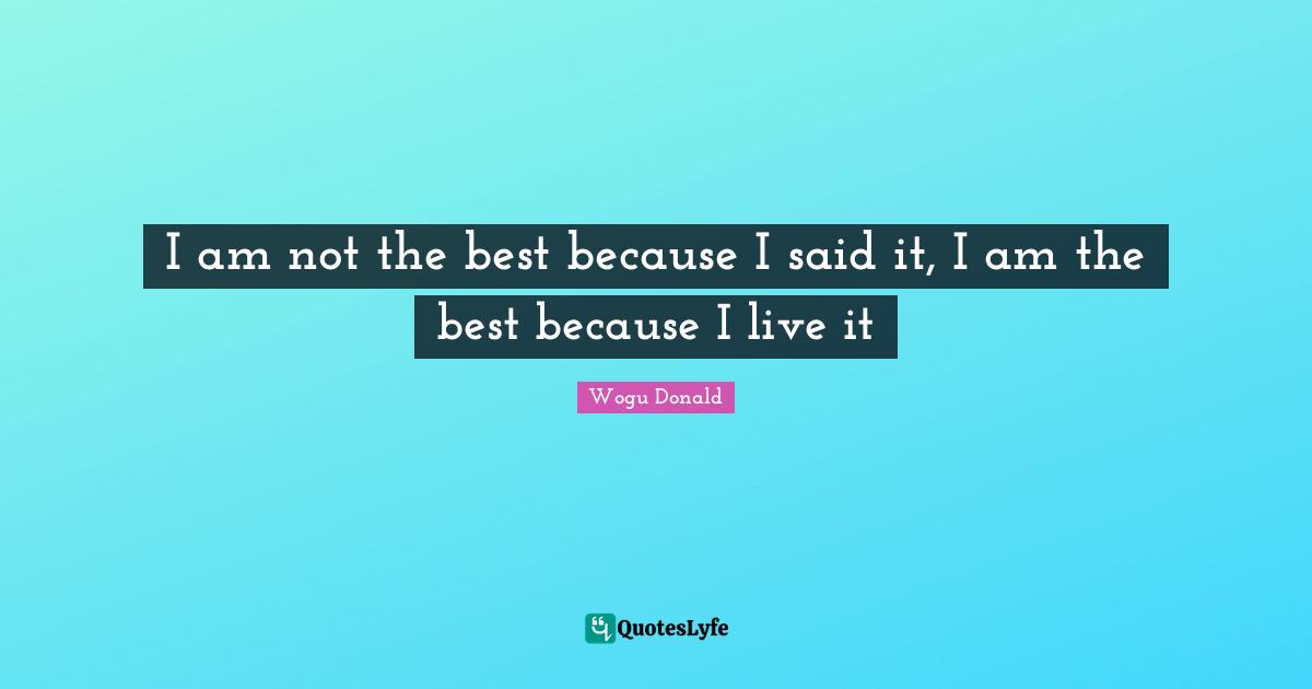 I am not the best because I said it, I am the best because I live it