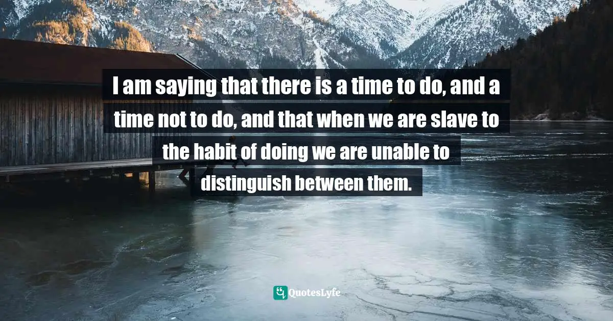 Sacred Wisdom Quotes: "I am saying that there is a time to do, and a time not to do, and that when we are slave to the habit of doing we are unable to distinguish between them."