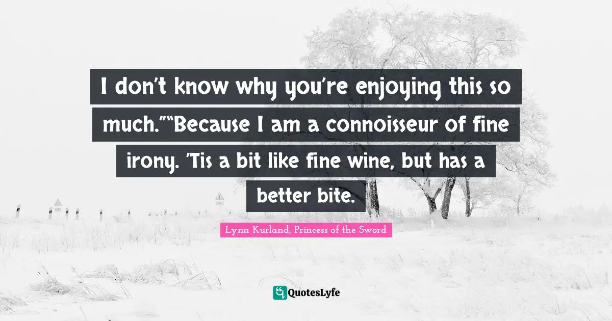 I don’t know why you’re enjoying this so much.”“Because I am a connoisseur of fine irony. ’Tis a bit like fine wine, but has a better bite.
