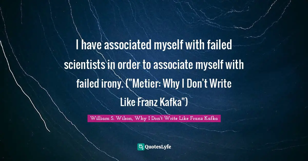 I have associated myself with failed scientists in order to associate myself with failed irony. ("Metier: Why I Don't Write Like Franz Kafka")