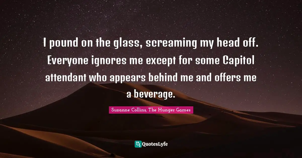 Suzanne Collins, The Hunger Games Quotes: "I pound on the glass, screaming my head off. Everyone ignores me except for some Capitol attendant who appears behind me and offers me a beverage."