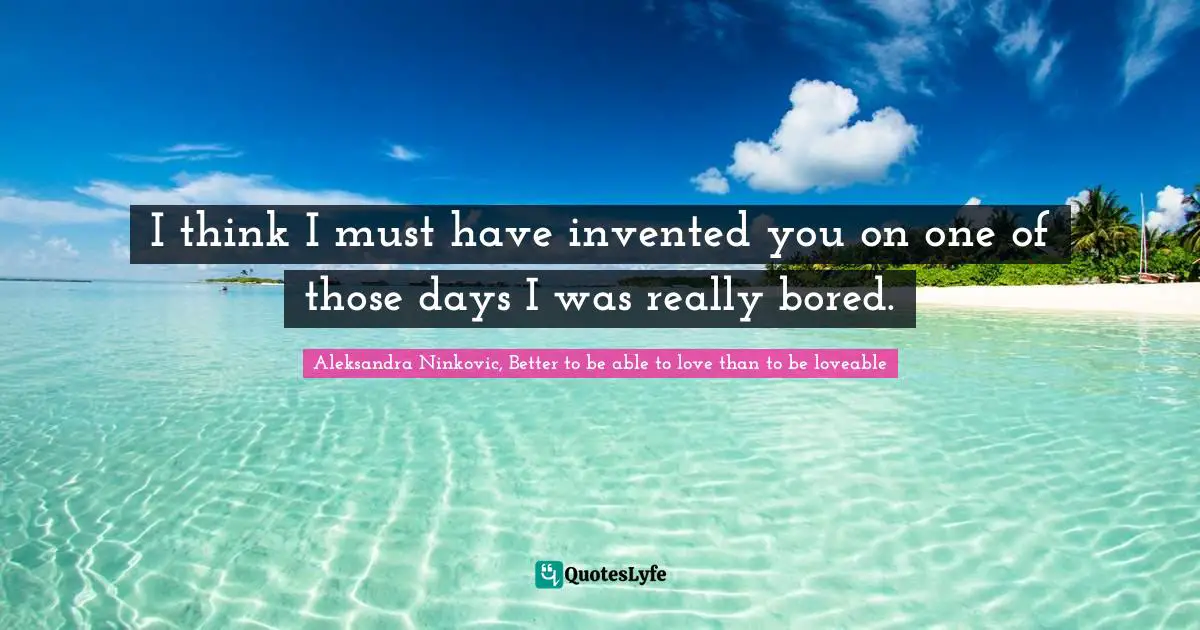 I think I must have invented you on one of those days I was really bored.