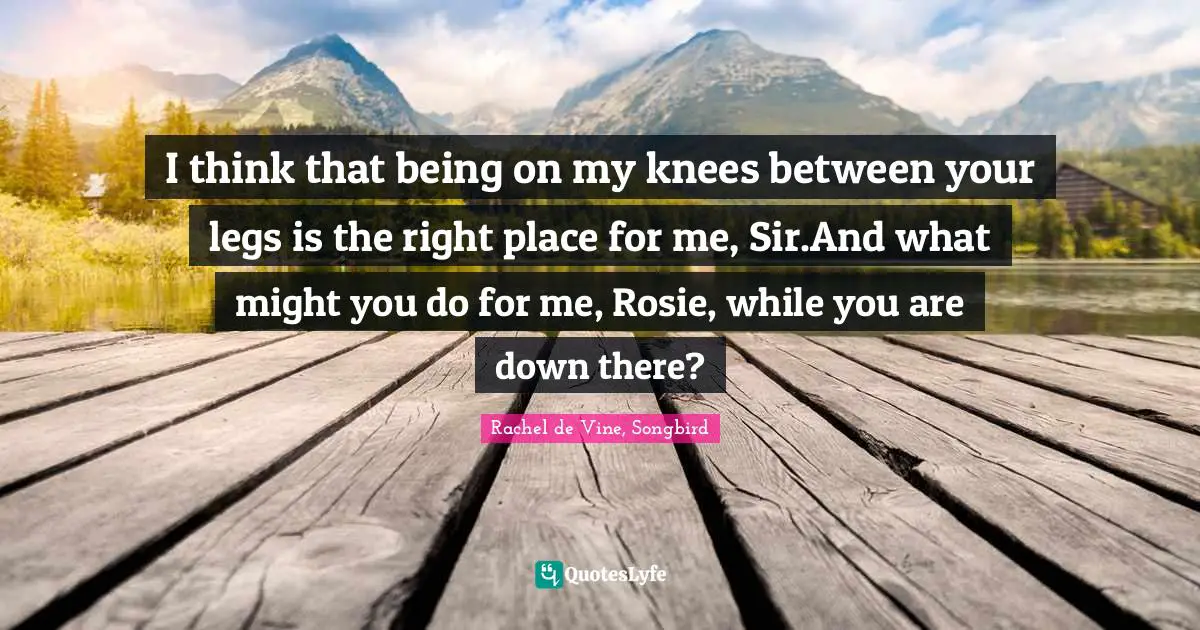 I think that being on my knees between your legs is the right place for me, Sir.And what might you do for me, Rosie, while you are down there?