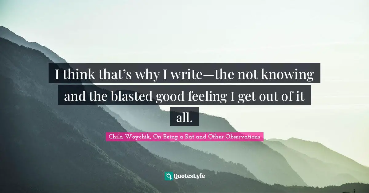 I think that’s why I write—the not knowing and the blasted good feeling I get out of it all.