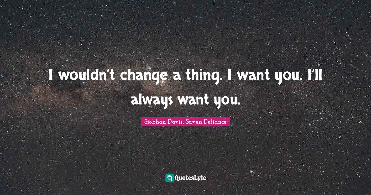 I wouldn’t change a thing. I want you. I’ll always want you.