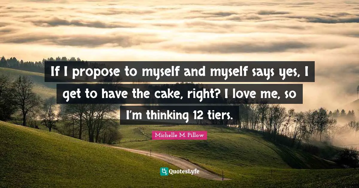 If I propose to myself and myself says yes, I get to have the cake, right? I love me, so I’m thinking 12 tiers.