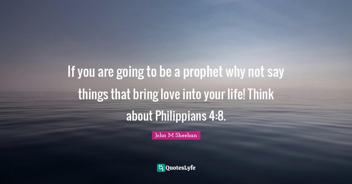 If you are going to be a prophet why not say things that bring love into your life! Think about Philippians 4:8.