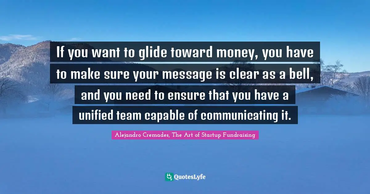 If you want to glide toward money, you have to make sure your message is clear as a bell, and you need to ensure that you have a unified team capable of communicating it.